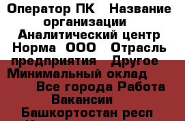 Оператор ПК › Название организации ­ Аналитический центр Норма, ООО › Отрасль предприятия ­ Другое › Минимальный оклад ­ 40 000 - Все города Работа » Вакансии   . Башкортостан респ.,Караидельский р-н